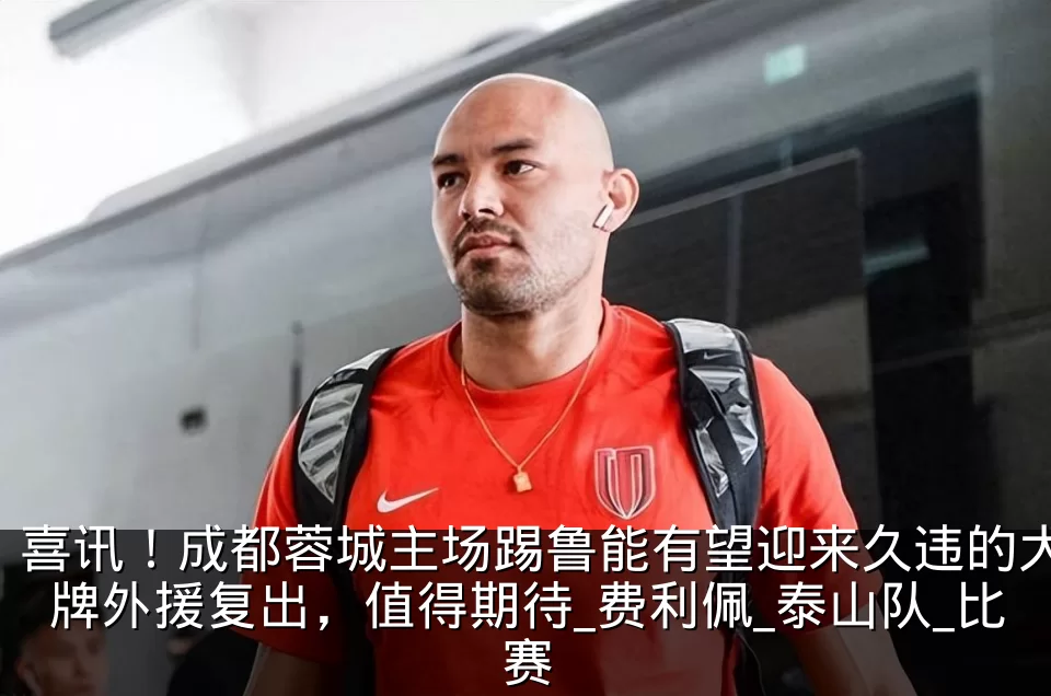 喜讯!成都蓉城主场踢鲁能有望迎来久违的大牌外援复出,值得期待_费利佩_泰山队_比赛